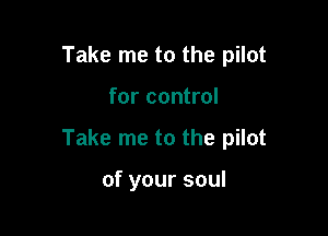 Take me to the pilot

for control

Take me to the pilot

of your soul