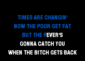 TIMES ARE CHANGIH'
HOW THE POOR GET FAT
BUT THE FEVER'S
GONNA CATCH YOU
WHEN THE BITCH GETS BACK