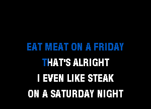 EAT MEAT ON A FRIDAY
THAT'S ALRI GHT
I EVEN LIKE STEAK

ON A SATURDAY NIGHT l