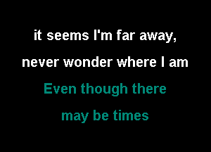 it seems I'm far away,

never wonder where I am

Even though there

may be times