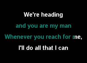 We're heading

and you are my man

Whenever you reach for me,
I'll do all that I can