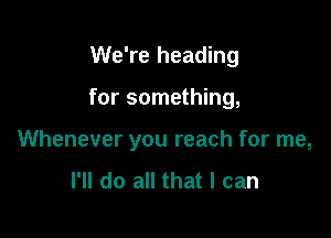 We're heading

for something,

Whenever you reach for me,
I'll do all that I can