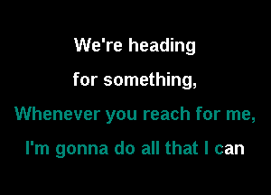 We're heading
for something,

Whenever you reach for me,

I'm gonna do all that I can