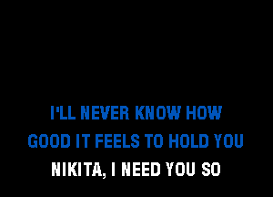 I'LL NEVER KNOW HOW
GOOD IT FEELS TO HOLD YOU
NIKITA, I NEED YOU SO
