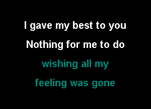 I gave my best to you
Nothing for me to do

wishing all my

feeling was gone