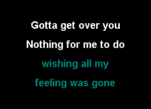 Gotta get over you

Nothing for me to do

wishing all my

feeling was gone