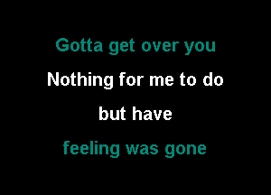 Gotta get over you
Nothing for me to do

but have

feeling was gone