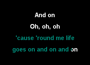 And on
Oh, oh, oh

'cause 'round me life

goes on and on and on