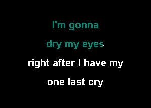 I'm gonna

dry my eyes

right after I have my

one last cry