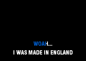 WOAH...
I WAS MADE IN ENGLAND