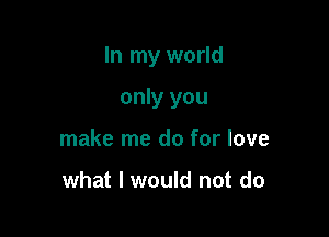 In my world

only you
make me do for love

what I would not do