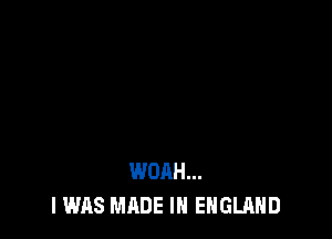 WOAH...
I WAS MADE IN ENGLAND