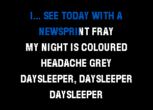 I... SEE TODAY WITH A
HEWSPRINT FRAY
MY NIGHT IS COLOURED
HEADACHE GREY
DAYSLEEPER, DAYSLEEPER
DAYSLEEPER