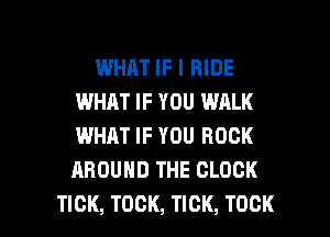 WHAT IF I RIDE
IMHJLT IF YOU WALK
WHAT IF YOU ROCK
AROUND THE CLOCK

TICK, TOCK, TICK, TOCK l