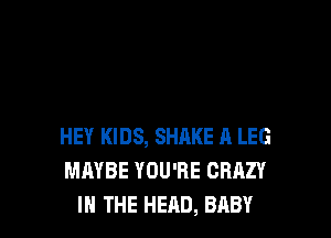 HEY KIDS, SHAKE A LEG
MAYBE YOU'RE CRAZY
IN THE HEAD, BABY