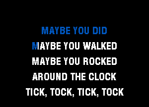 MAYBE YOU DID
MAYBE YOU WALKED
MAYBE YOU ROCKED
AROUND THE CLOCK

TICK, TOCK, TICK, TOCK l