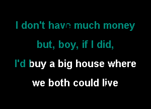 I don't havn much money

but, boy, if I did,
I'd buy a big house where

we both could live