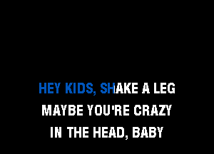 HEY KIDS, SHAKE A LEG
MAYBE YOU'RE CRAZY
IN THE HEAD, BABY