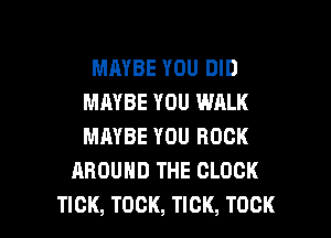 MAYBE YOU DID
MAYBE YOU WALK
MAYBE YOU ROCK

AROUND THE CLOCK

TICK, TOCK, TICK, TOCK l