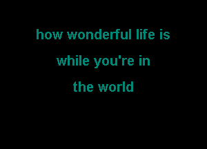 how wonderful life is

while you're in

the world