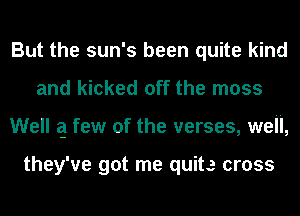 But the sun's been quite kind
and kicked off the moss
Well q few of the verses, well,

they've got me quite cross