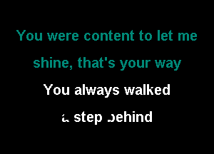 You were content to let me

shine, that's your way

You always walked

a. step Jehind