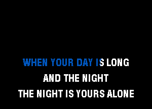 WHEN YOUR DRY IS LONG
AND THE NIGHT
THE NIGHT IS YOURS ALONE