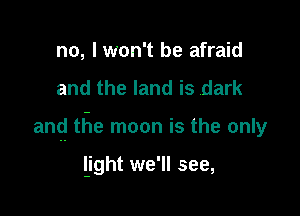 no, I won't be afraid

and the land is dark

and the moon is the only

light we'll see,