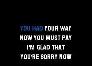 YOU HAD YOUR WAY

NOW YOU MUST PAY
I'M GLAD THAT
YOU'RE SORRY HOW