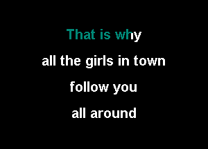 That is why

all the girls in town
follow you

all around
