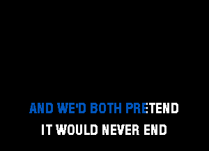 AND WE'D BOTH PRETEHD
IT WOULD NEVER END