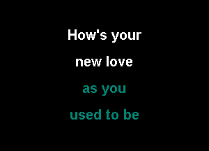 How's your

new love
as you

used to be