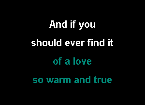 And if you

should ever find it
of a love

so warm and true