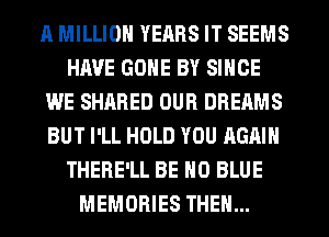 A MILLION YEARS IT SEEMS
HAVE GONE BY SINCE
WE SHARED OUR DREAMS
BUT I'LL HOLD YOU AGAIN
THERE'LL BE H0 BLUE
MEMORIES THEN...