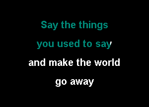 Say the things

you used to say
and make the world

go away