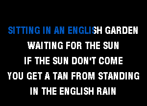 SITTING IN AN ENGLISH GARDEN
WAITING FOR THE SUN
IF THE SUN DON'T COME
YOU GETA TAN FROM STANDING
IN THE ENGLISH RAIN