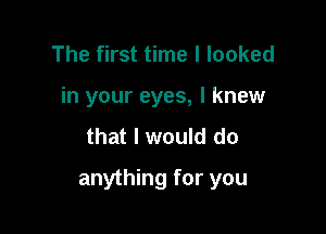 The first time I looked
in your eyes, I knew

that I would do

anything for you