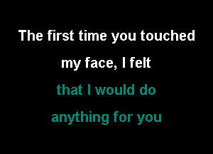 The first time you touched

my face, I felt
that I would do
anything for you