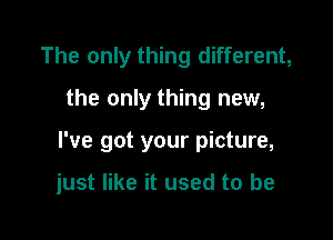 The only thing different,

the only thing new,

I've got your picture,

just like it used to be