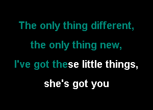 The only thing different,

the only thing new,

I've got these little things,

she's got you