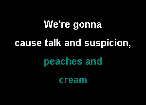 We're gonna

cause talk and suspicion,

peaches and

cream