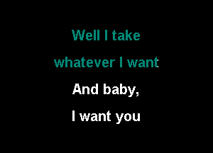 Well I take
whatever I want
And baby,

I want you