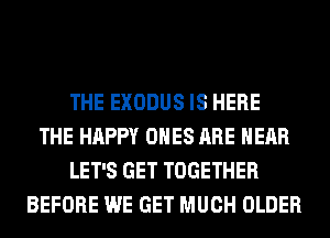 THE EXODUS IS HERE
THE HAPPY ONES ARE HEAR
LET'S GET TOGETHER
BEFORE WE GET MUCH OLDER