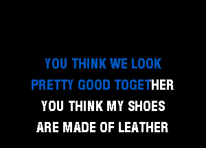 YOU THINK WE LOOK
PRETTY GOOD TOGETHER
YOU THINK MY SHOES
ARE MADE OF LEATHER