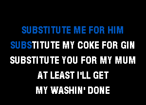 SUBSTITUTE ME FOR HIM
SUBSTITUTE MY COKE FOR GIN
SUBSTITUTE YOU FOR MY MUM

AT LEAST I'LL GET
MY WASHIH' DONE