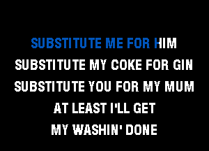 SUBSTITUTE ME FOR HIM
SUBSTITUTE MY COKE FOR GIN
SUBSTITUTE YOU FOR MY MUM

AT LEAST I'LL GET
MY WASHIH' DONE