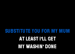 SUBSTITUTE YOU FOR MY MUM
AT LEAST I'LL GET
MY WASHIH' DONE