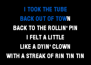 I TOOK THE TUBE
BACK OUT OF TOWN
BACK TO THE ROLLIH' PIH
I FELT A LITTLE
LIKE A DYIH' CLOWN
WITH A STREAK 0F RIH TIN TIN