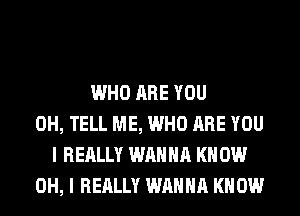 WHO ARE YOU
0H, TELL ME, WHO ARE YOU
I REALLY WANNA KN 0W
OH, I REALLY WANNA KNOW