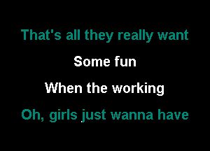 That's all they really want

Some fun

When the working

0h, girls just wanna have